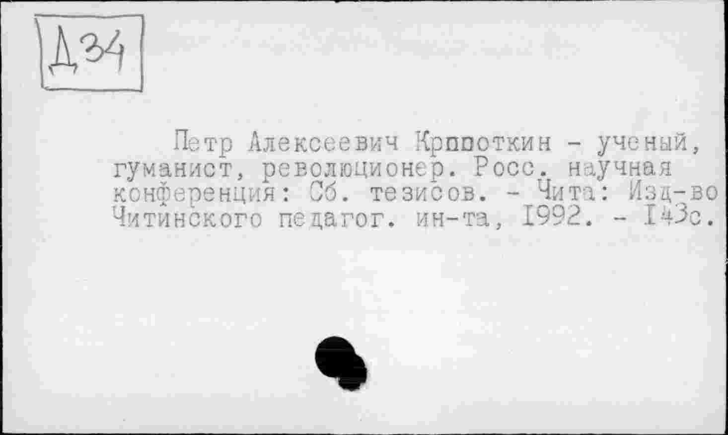 ﻿Петр Алексеевич Кропоткин - ученый, гуманист, революционер. Росс, научная конференция: Об. тезисов. -Чита: Изд-во Читинского педагог, ин-та, 1992. - 143с.